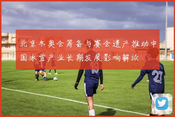 北京冬奥会筹备与赛会遗产推动中国冰雪产业长期发展影响解读