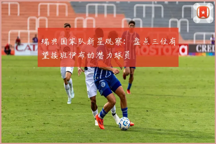 瑞典国家队新星观察：盘点三位有望接班伊布的潜力球员