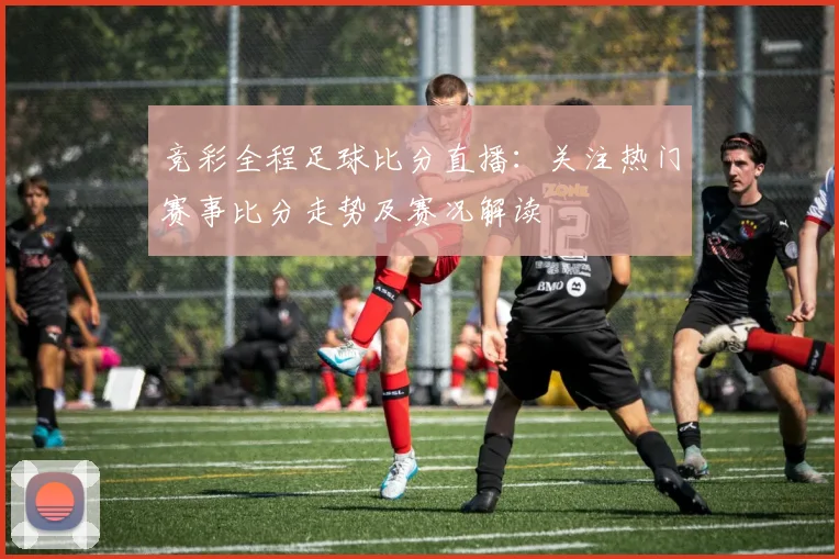 竞彩全程足球比分直播:关注热门赛事比分走势及赛况解读