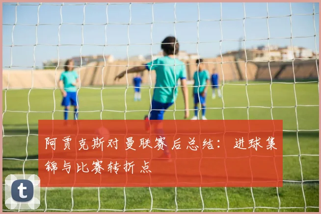 阿贾克斯对曼联赛后总结：进球集锦与比赛转折点