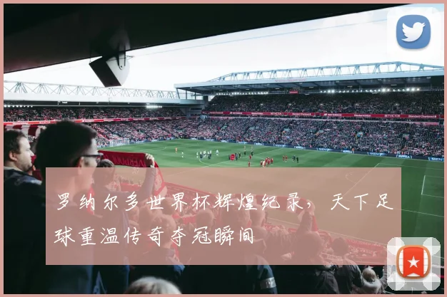 罗纳尔多世界杯辉煌纪录,天下足球重温传奇夺冠瞬间