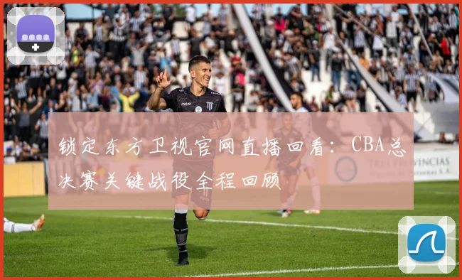 锁定东方卫视官网直播回看：CBA总决赛关键战役全程回顾