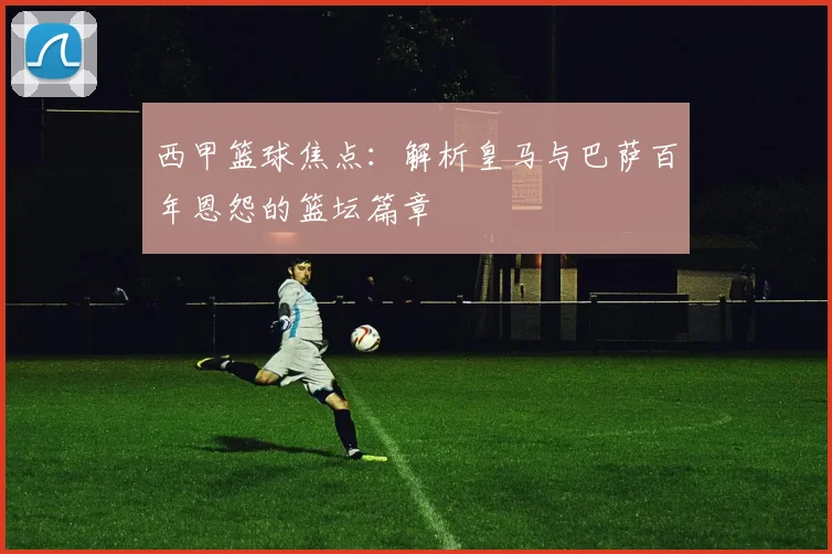 西甲篮球焦点：解析皇马与巴萨百年恩怨的篮坛篇章
