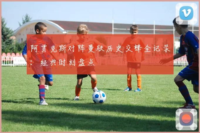 阿贾克斯对阵曼联历史交锋全记录：经典时刻盘点